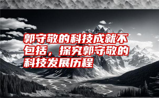 郭守敬的科技成就不包括，探究郭守敬的科技发展历程