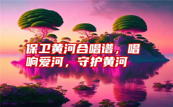 保卫黄河合唱谱，唱响爱河，守护黄河