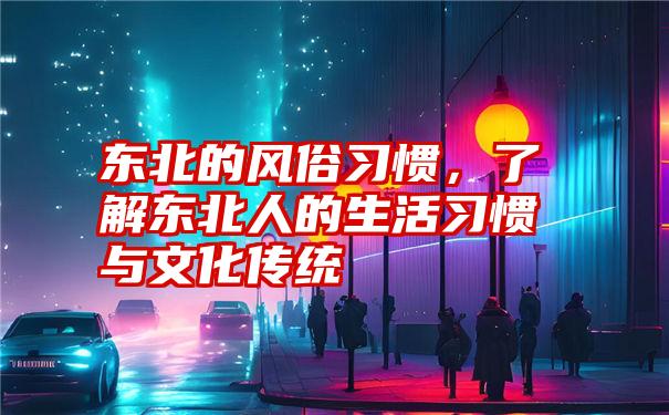 东北的风俗习惯，了解东北人的生活习惯与文化传统