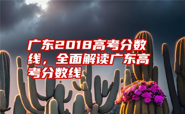 广东2018高考分数线，全面解读广东高考分数线