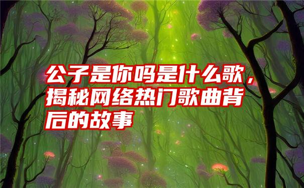 公子是你吗是什么歌，揭秘网络热门歌曲背后的故事