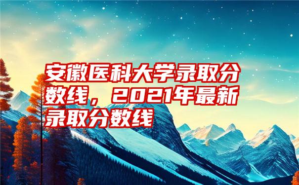 安徽医科大学录取分数线，2021年最新录取分数线