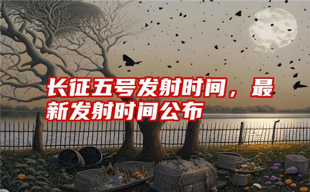 长征五号发射时间，最新发射时间公布