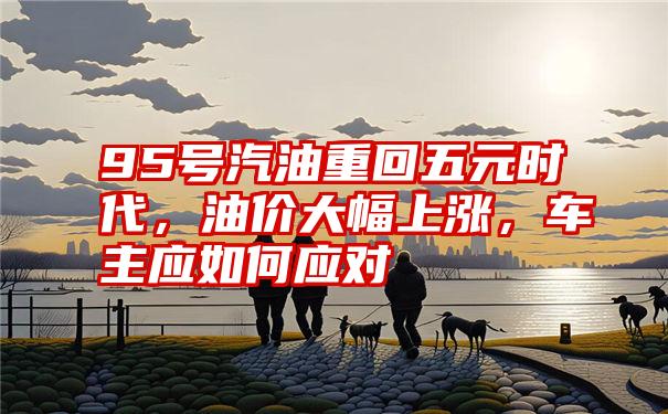 95号汽油重回五元时代，油价大幅上涨，车主应如何应对