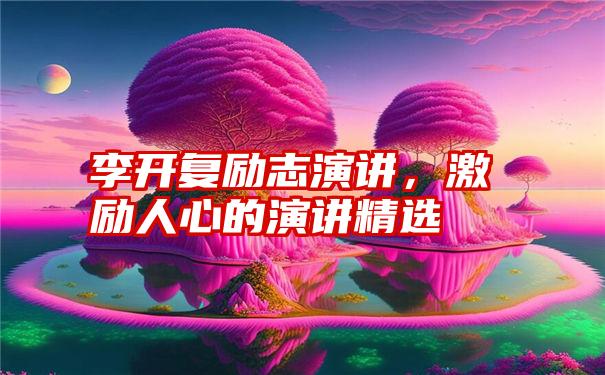 李开复励志演讲，激励人心的演讲精选