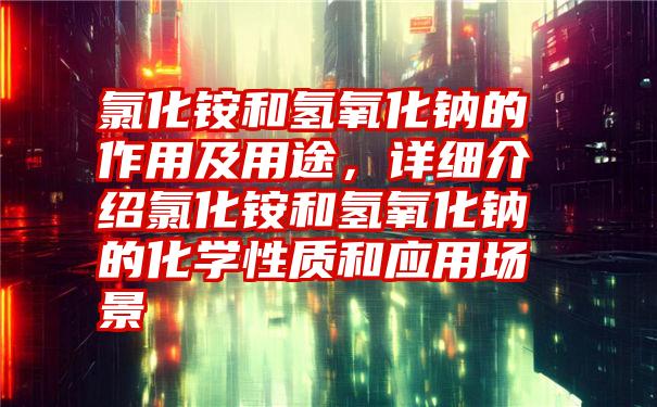 氯化铵和氢氧化钠的作用及用途，详细介绍氯化铵和氢氧化钠的化学性质和应用场景