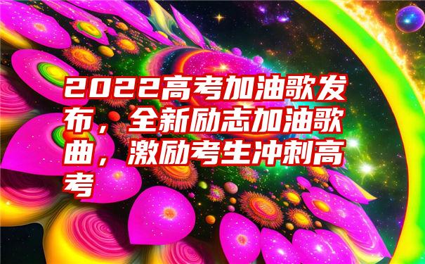 2022高考加油歌发布，全新励志加油歌曲，激励考生冲刺高考