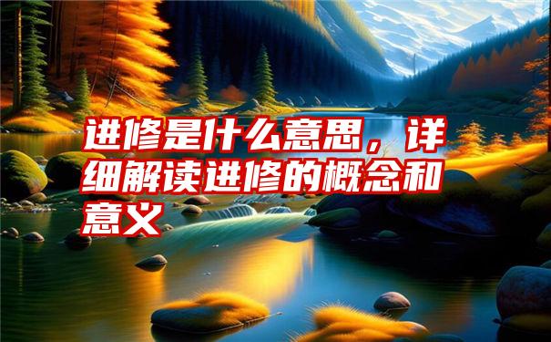 进修是什么意思，详细解读进修的概念和意义