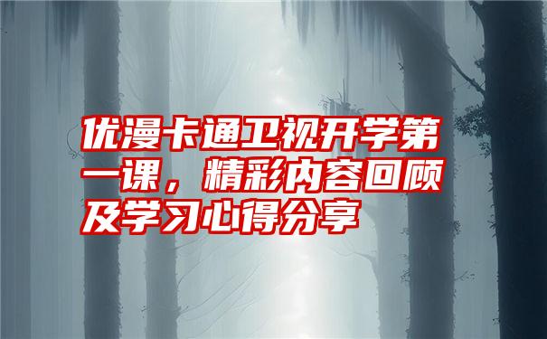 优漫卡通卫视开学第一课，精彩内容回顾及学习心得分享