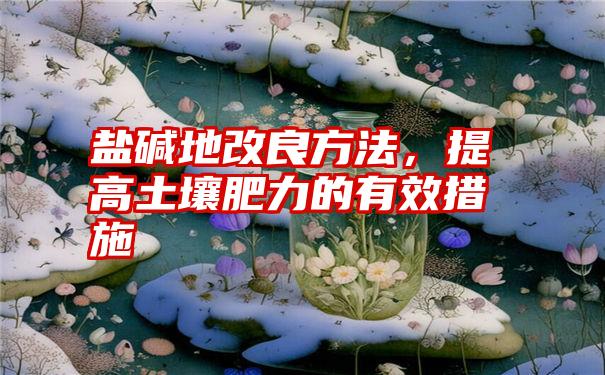 盐碱地改良方法，提高土壤肥力的有效措施