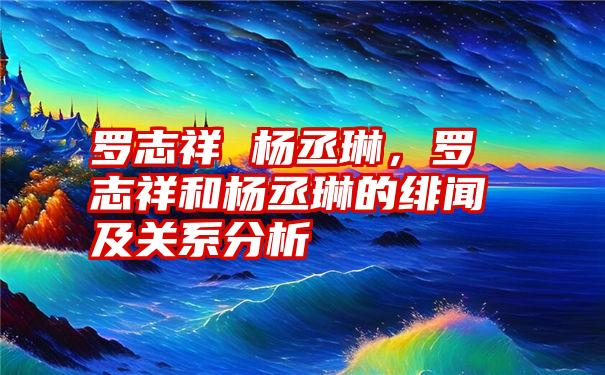 罗志祥 杨丞琳，罗志祥和杨丞琳的绯闻及关系分析