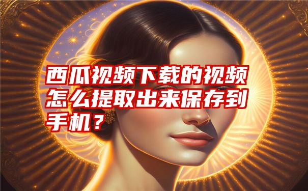 西瓜视频下载的视频怎么提取出来保存到手机？