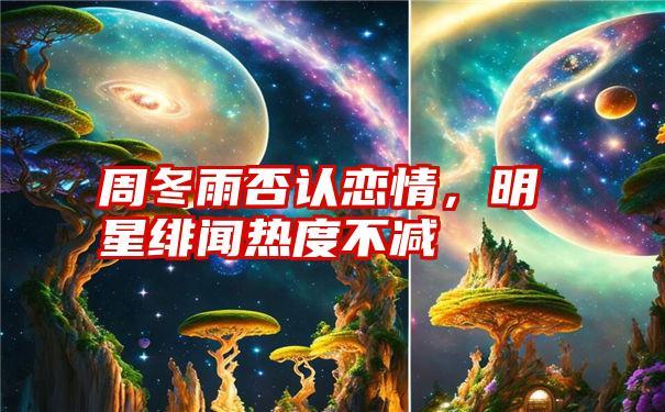 周冬雨否认恋情，明星绯闻热度不减