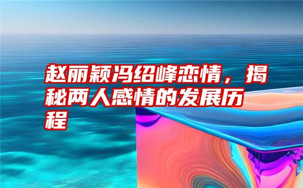 赵丽颖冯绍峰恋情，揭秘两人感情的发展历程