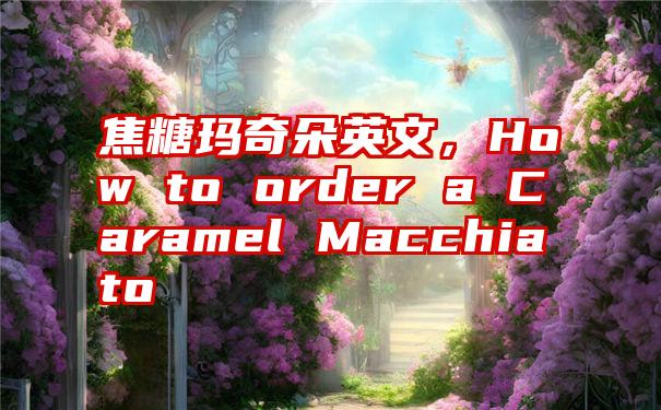 焦糖玛奇朵英文，How to order a Caramel Macchiato