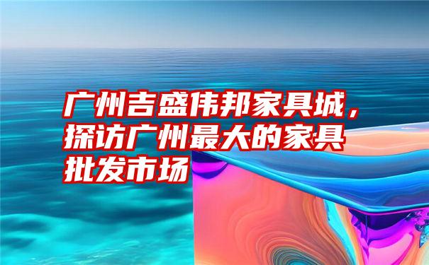 广州吉盛伟邦家具城，探访广州最大的家具批发市场