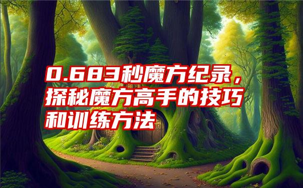 0.683秒魔方纪录，探秘魔方高手的技巧和训练方法