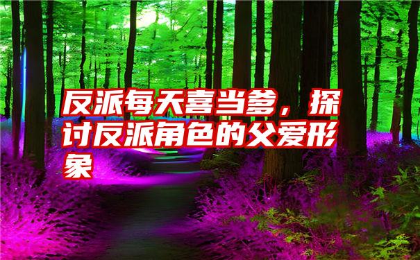 反派每天喜当爹，探讨反派角色的父爱形象