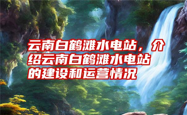 云南白鹤滩水电站，介绍云南白鹤滩水电站的建设和运营情况