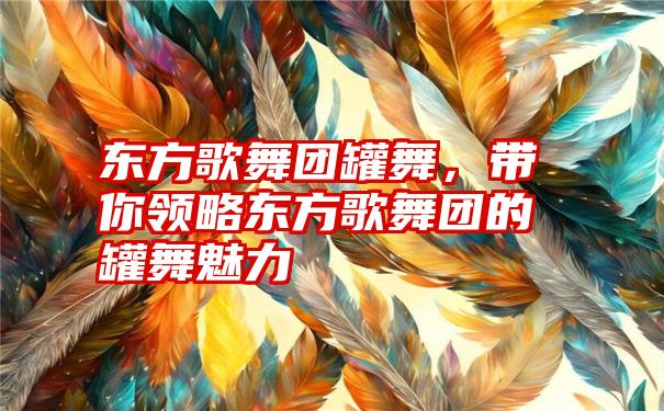 东方歌舞团罐舞，带你领略东方歌舞团的罐舞魅力