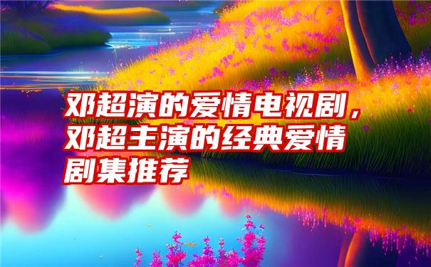 邓超演的爱情电视剧，邓超主演的经典爱情剧集推荐