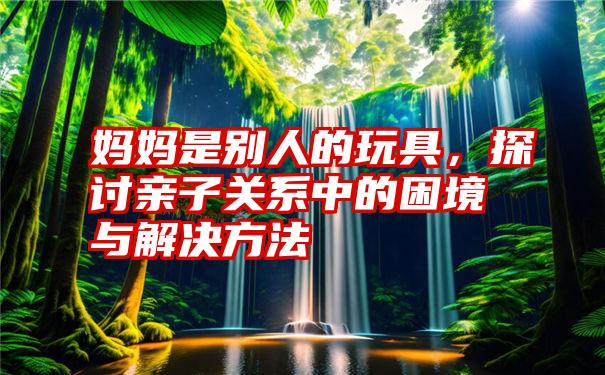 妈妈是别人的玩具，探讨亲子关系中的困境与解决方法