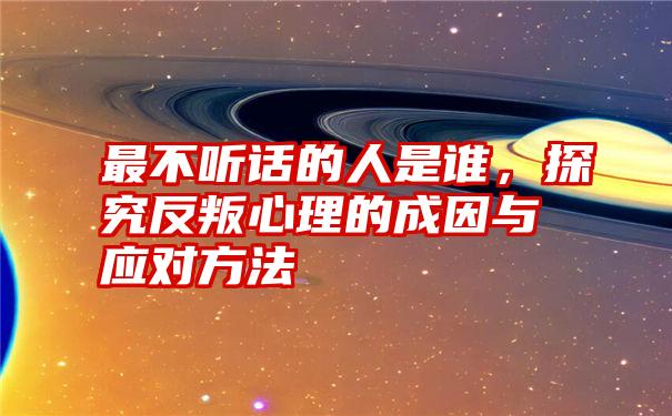 最不听话的人是谁，探究反叛心理的成因与应对方法