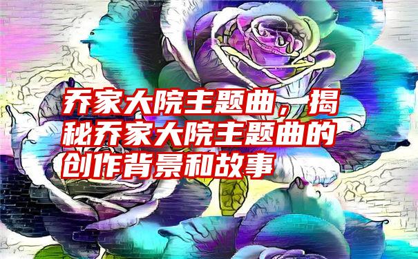 乔家大院主题曲，揭秘乔家大院主题曲的创作背景和故事