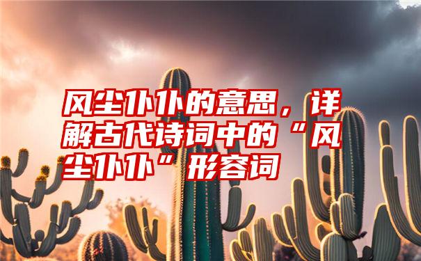 风尘仆仆的意思，详解古代诗词中的“风尘仆仆”形容词