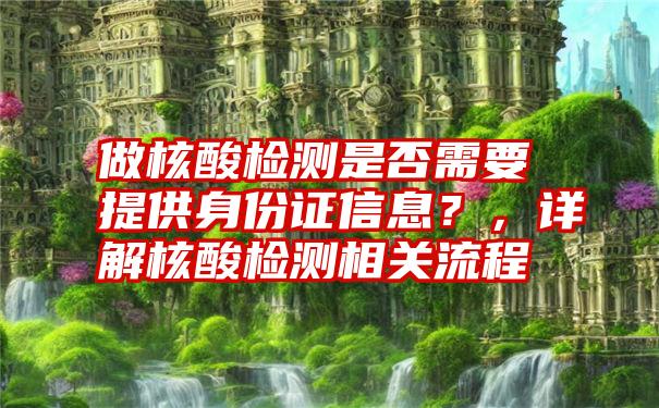 做核酸检测是否需要提供身份证信息？，详解核酸检测相关流程