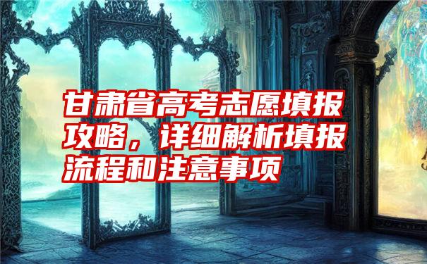 甘肃省高考志愿填报攻略，详细解析填报流程和注意事项