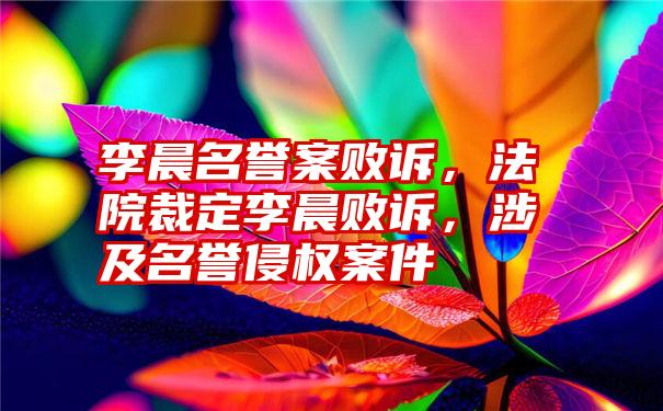 李晨名誉案败诉，法院裁定李晨败诉，涉及名誉侵权案件