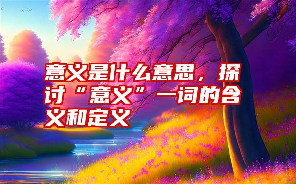 意义是什么意思，探讨“意义”一词的含义和定义