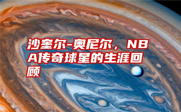 沙奎尔-奥尼尔，NBA传奇球星的生涯回顾