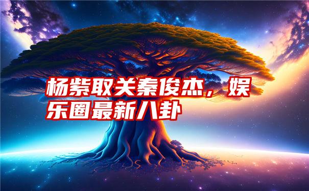 杨紫取关秦俊杰，娱乐圈最新八卦