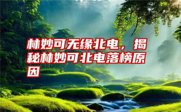 林妙可无缘北电，揭秘林妙可北电落榜原因