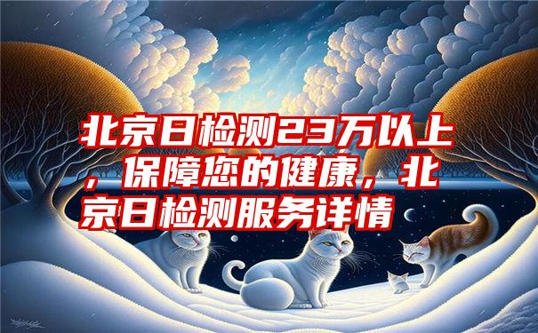 北京日检测23万以上，保障您的健康，北京日检测服务详情