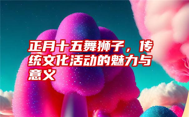 正月十五舞狮子，传统文化活动的魅力与意义