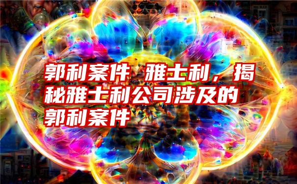 郭利案件 雅士利，揭秘雅士利公司涉及的郭利案件