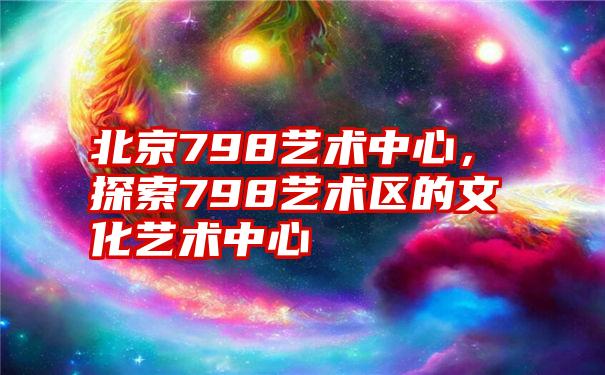 北京798艺术中心，探索798艺术区的文化艺术中心