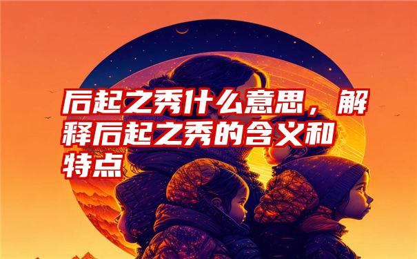 后起之秀什么意思，解释后起之秀的含义和特点