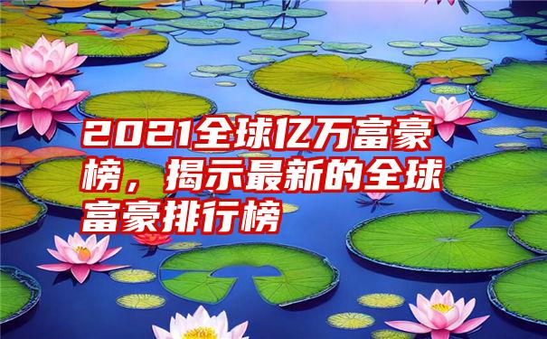 2021全球亿万富豪榜，揭示最新的全球富豪排行榜