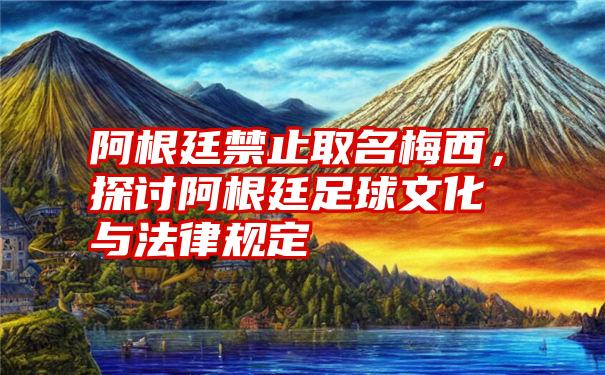 阿根廷禁止取名梅西，探讨阿根廷足球文化与法律规定