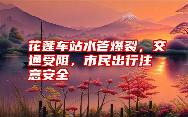 花莲车站水管爆裂，交通受阻，市民出行注意安全