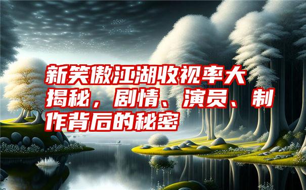 新笑傲江湖收视率大揭秘，剧情、演员、制作背后的秘密