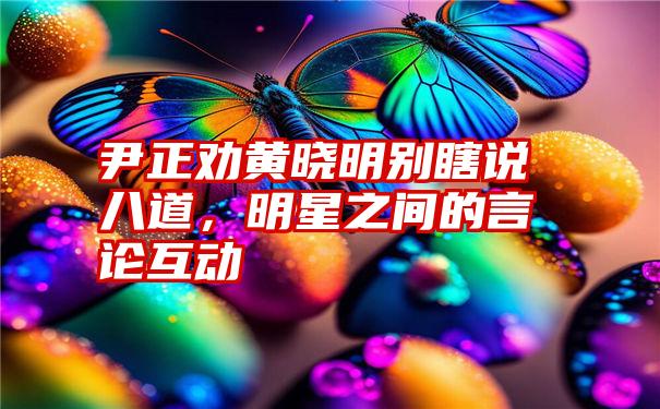 尹正劝黄晓明别瞎说八道，明星之间的言论互动