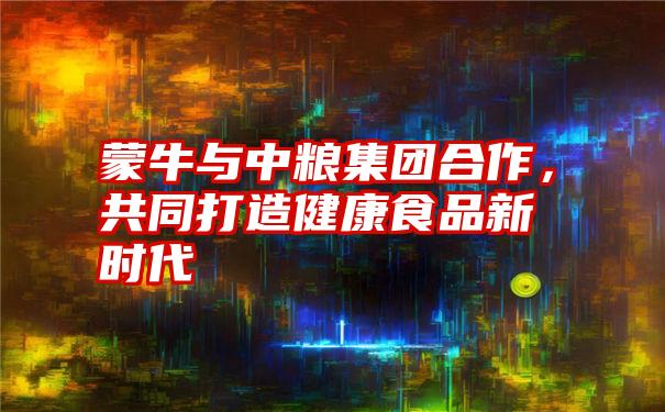 蒙牛与中粮集团合作，共同打造健康食品新时代