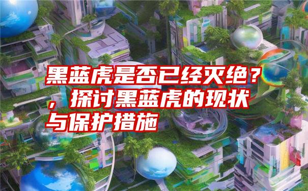 黑蓝虎是否已经灭绝？，探讨黑蓝虎的现状与保护措施