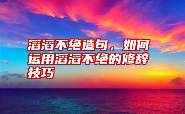 滔滔不绝造句，如何运用滔滔不绝的修辞技巧