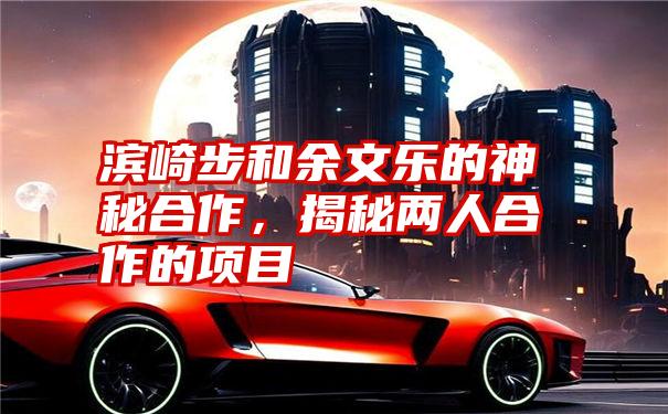 滨崎步和余文乐的神秘合作，揭秘两人合作的项目